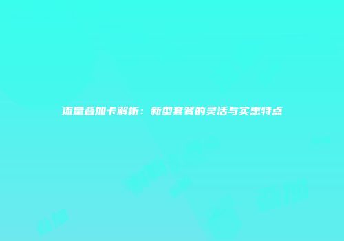 流量叠加卡解析：新型套餐的灵活与实惠特点