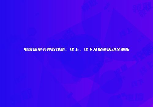 电信流量卡领取攻略：线上、线下及促销活动全解析