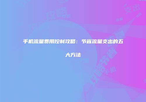 手机流量费用控制攻略：节省流量支出的五大方法