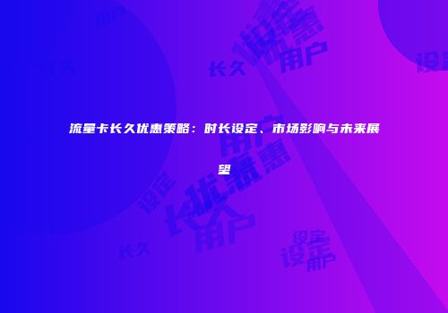 流量卡长久优惠策略：时长设定、市场影响与未来展望