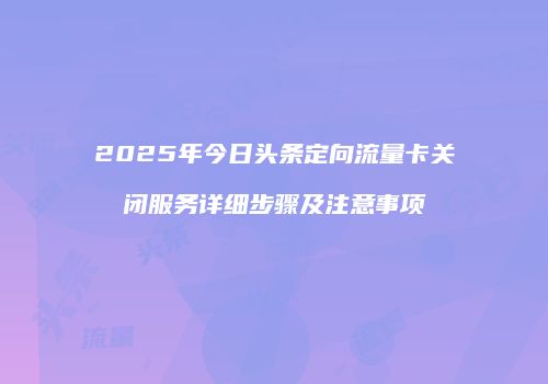 2025年今日头条定向流量卡关闭服务详细步骤及注意事项