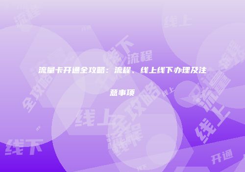 流量卡开通全攻略：流程、线上线下办理及注意事项