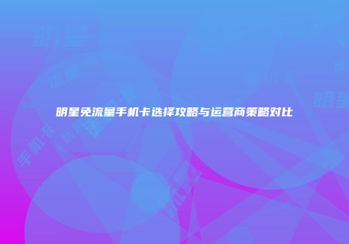 明星免流量手机卡选择攻略与运营商策略对比