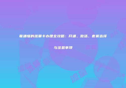 联通懂的流量卡办理全攻略：开通、激活、套餐选择与注意事项