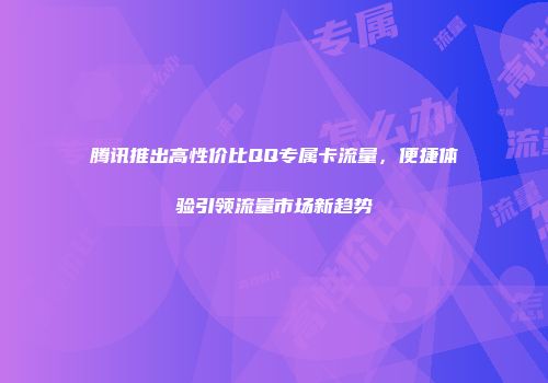 腾讯推出高性价比QQ专属卡流量，便捷体验引领流量市场新趋势