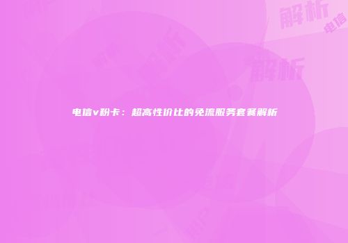电信v粉卡：超高性价比的免流服务套餐解析