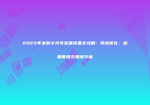2025年米粉卡共享流量设置全攻略：网络优化、流量管理及费用节省