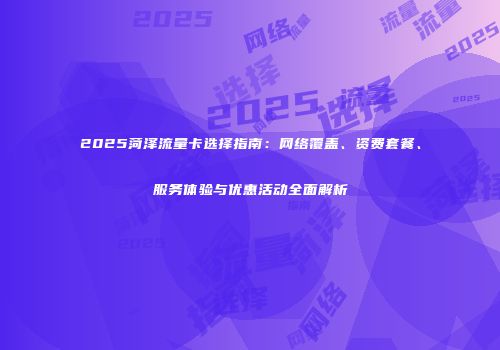 2025菏泽流量卡选择指南：网络覆盖、资费套餐、服务体验与优惠活动全面解析