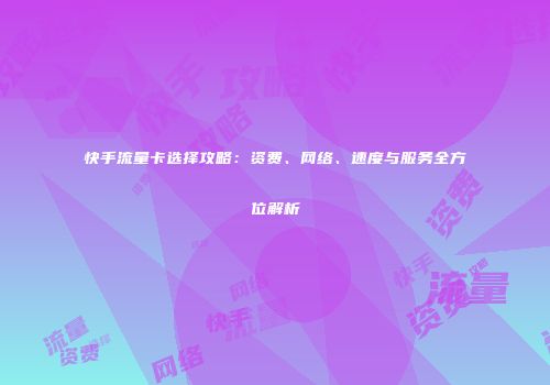 快手流量卡选择攻略：资费、网络、速度与服务全方位解析