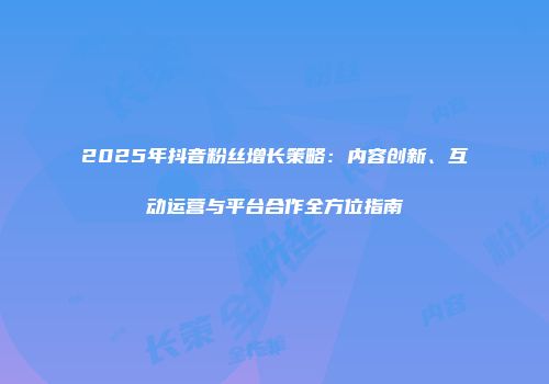 2025年抖音粉丝增长策略：内容创新、互动运营与平台合作全方位指南