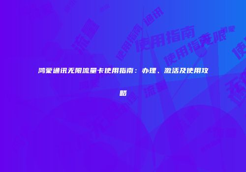 鸿蒙通讯无限流量卡使用指南：办理、激活及使用攻略