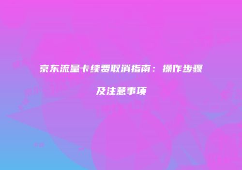 京东流量卡续费取消指南：操作步骤及注意事项