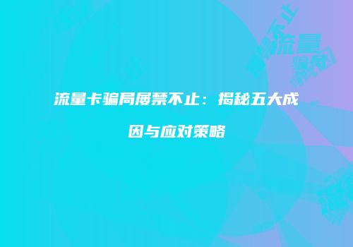 流量卡骗局屡禁不止：揭秘五大成因与应对策略