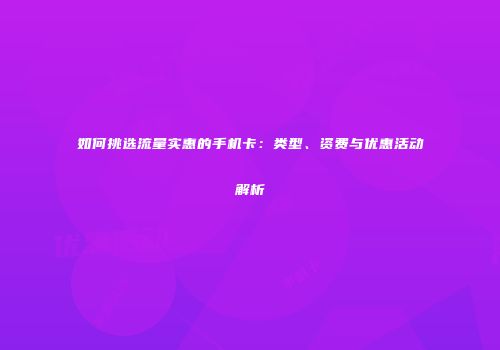 如何挑选流量实惠的手机卡：类型、资费与优惠活动解析