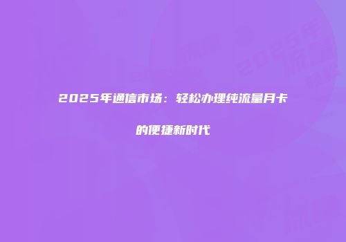 2025年通信市场：轻松办理纯流量月卡的便捷新时代