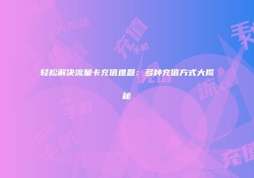 轻松解决流量卡充值难题：多种充值方式大揭秘