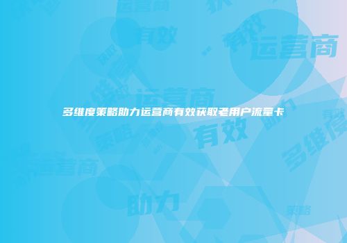 多维度策略助力运营商有效获取老用户流量卡