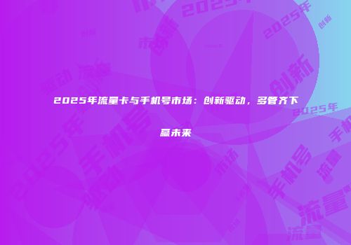 2025年流量卡与手机号市场：创新驱动，多管齐下赢未来
