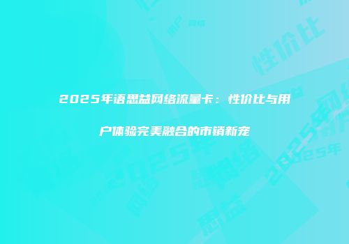 2025年语思益网络流量卡：性价比与用户体验完美融合的市销新宠