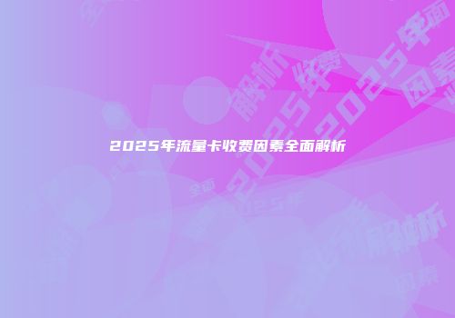 2025年流量卡收费因素全面解析
