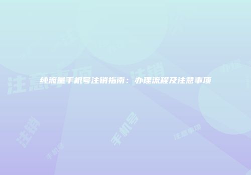 纯流量手机号注销指南：办理流程及注意事项