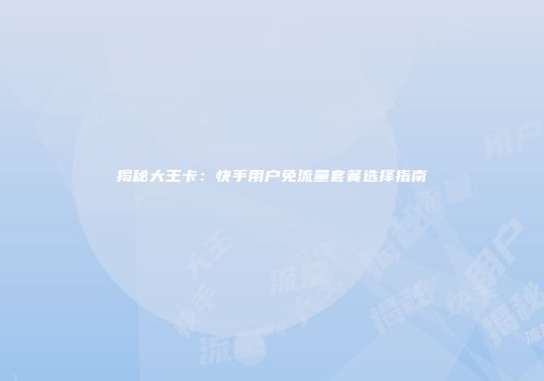 揭秘大王卡：快手用户免流量套餐选择指南