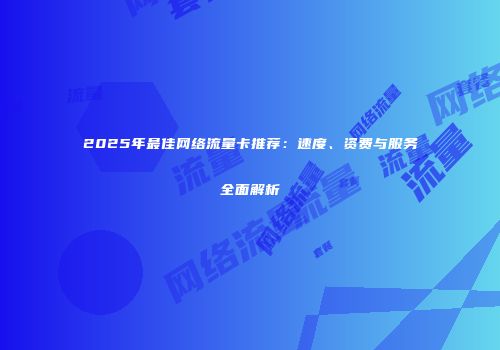 2025年最佳网络流量卡推荐：速度、资费与服务全面解析