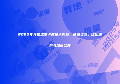 2025年异地流量卡政策大调整：透明资费、优化服务与加强监管