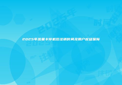 2025年流量卡停机后注销时间及用户权益保障