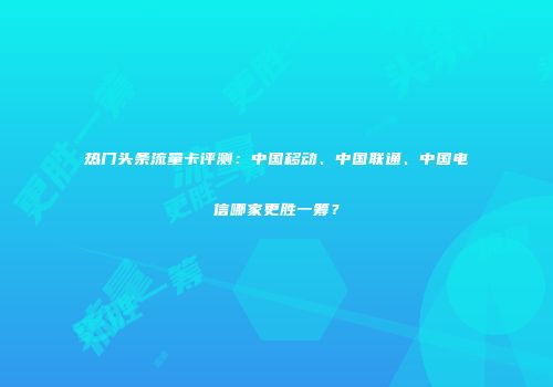 热门头条流量卡评测：中国移动、中国联通、中国电信哪家更胜一筹？