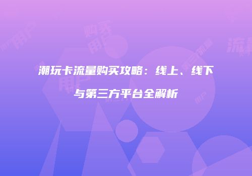 潮玩卡流量购买攻略：线上、线下与第三方平台全解析