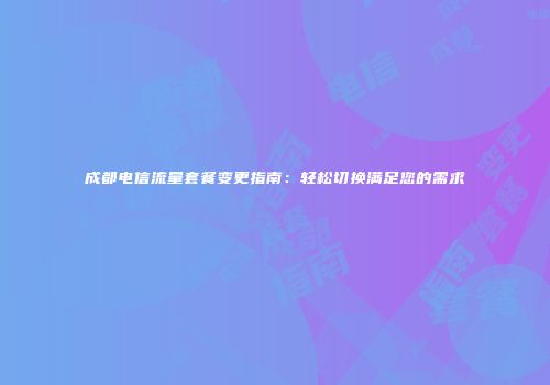 成都电信流量套餐变更指南：轻松切换满足您的需求