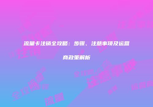 流量卡注销全攻略：步骤、注意事项及运营商政策解析