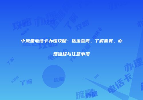 中流量电话卡办理攻略：选运营商、了解套餐、办理流程与注意事项
