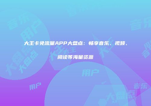 大王卡免流量APP大盘点：畅享音乐、视频、阅读等海量资源