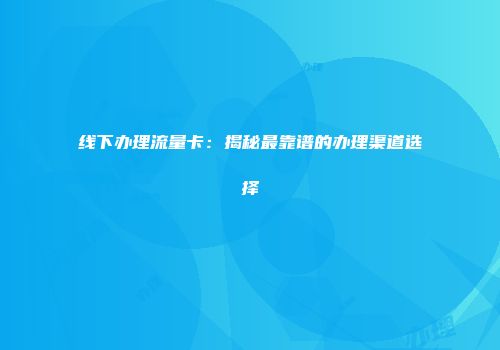 线下办理流量卡：揭秘最靠谱的办理渠道选择