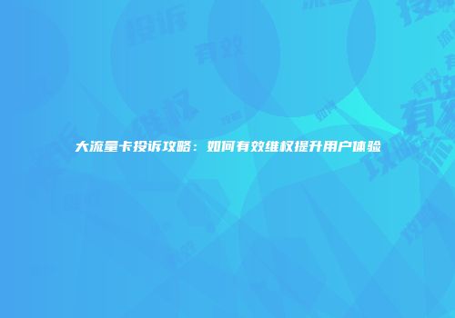 大流量卡投诉攻略：如何有效维权提升用户体验
