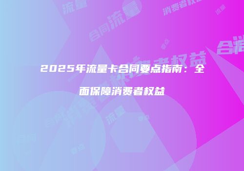 2025年流量卡合同要点指南：全面保障消费者权益