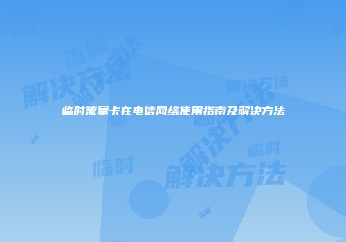临时流量卡在电信网络使用指南及解决方法