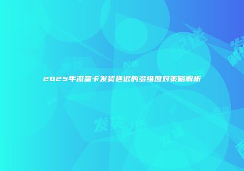 2025年流量卡发货延迟的多维应对策略解析