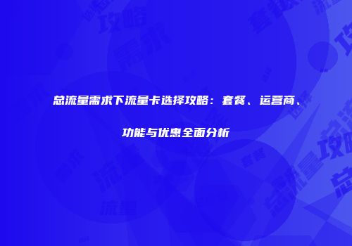 总流量需求下流量卡选择攻略：套餐、运营商、功能与优惠全面分析