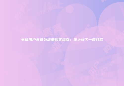 电信用户套餐外流量购买指南：线上线下一网打尽