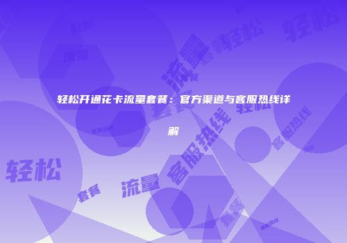 轻松开通花卡流量套餐：官方渠道与客服热线详解