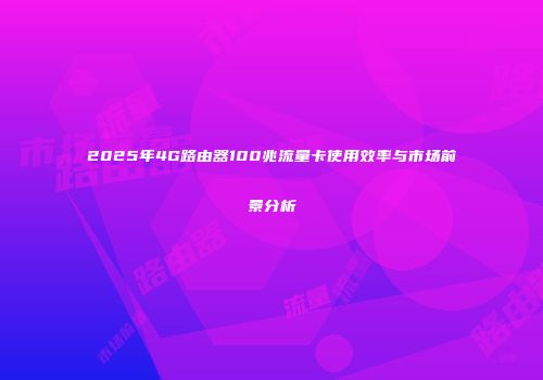 2025年4G路由器100兆流量卡使用效率与市场前景分析