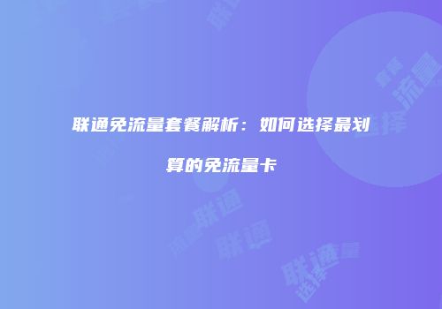 联通免流量套餐解析：如何选择最划算的免流量卡