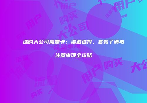 选购大公司流量卡：渠道选择、套餐了解与注意事项全攻略