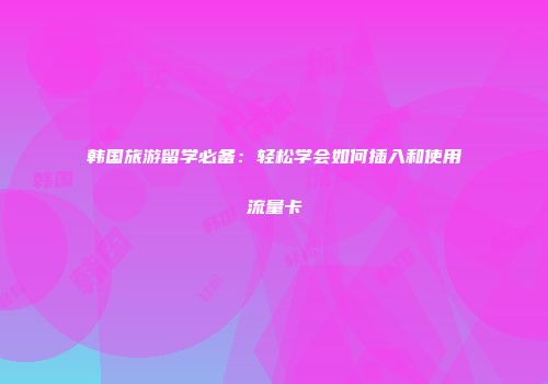 韩国旅游留学必备：轻松学会如何插入和使用流量卡