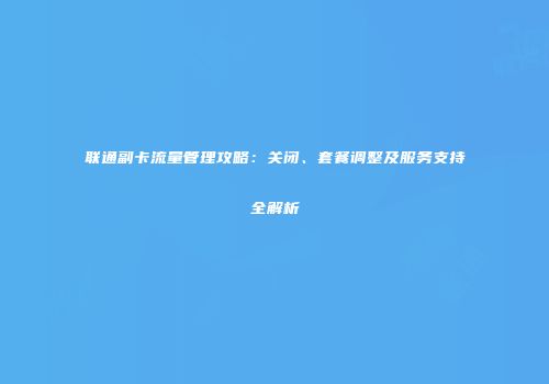 联通副卡流量管理攻略：关闭、套餐调整及服务支持全解析