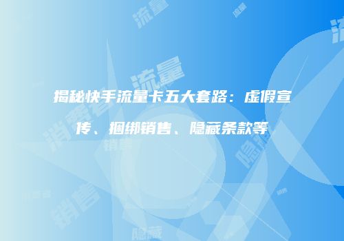 揭秘快手流量卡五大套路：虚假宣传、捆绑销售、隐藏条款等