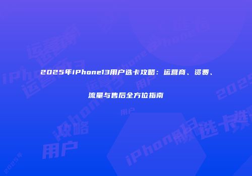 2025年iPhone13用户选卡攻略：运营商、资费、流量与售后全方位指南